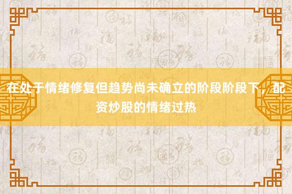 在处于情绪修复但趋势尚未确立的阶段阶段下，配资炒股的情绪过热