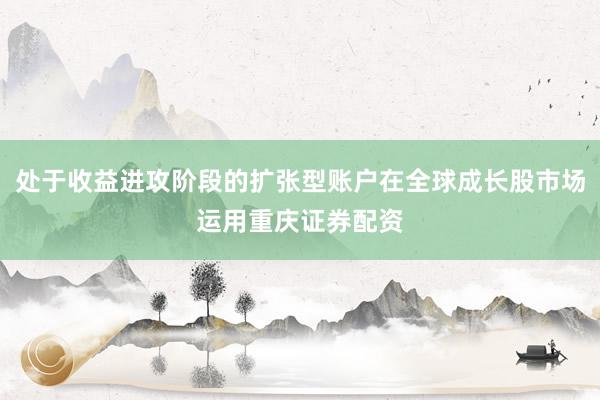 处于收益进攻阶段的扩张型账户在全球成长股市场运用重庆证券配资