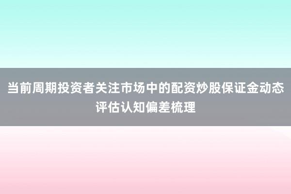 当前周期投资者关注市场中的配资炒股保证金动态评估认知偏差梳理