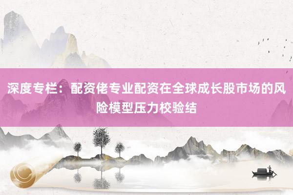 深度专栏：配资佬专业配资在全球成长股市场的风险模型压力校验结