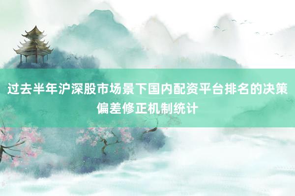 过去半年沪深股市场景下国内配资平台排名的决策偏差修正机制统计