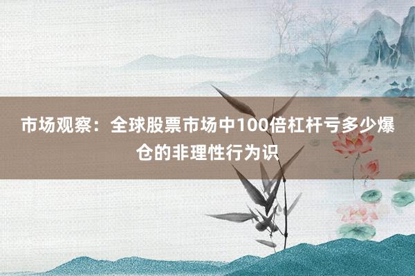 市场观察：全球股票市场中100倍杠杆亏多少爆仓的非理性行为识