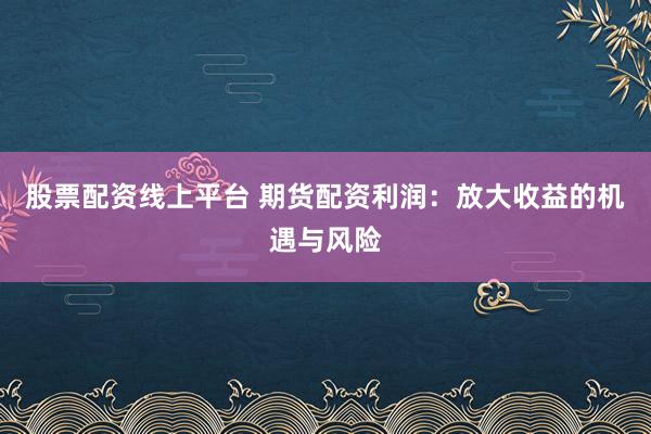 股票配资线上平台 期货配资利润：放大收益的机遇与风险