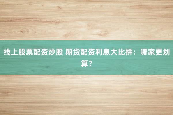 线上股票配资炒股 期货配资利息大比拼：哪家更划算？