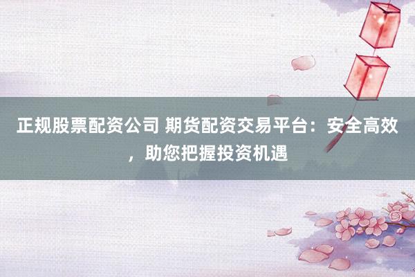 正规股票配资公司 期货配资交易平台：安全高效，助您把握投资机遇