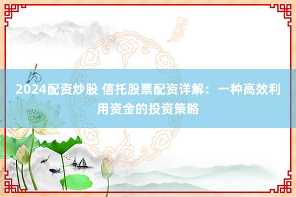 2024配资炒股 信托股票配资详解：一种高效利用资金的投资策略