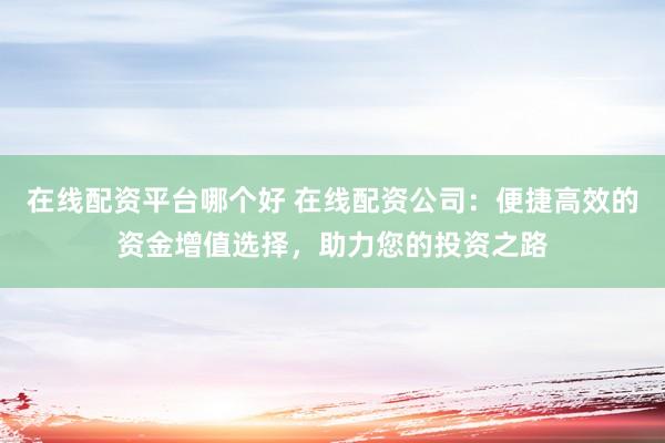 在线配资平台哪个好 在线配资公司：便捷高效的资金增值选择，助力您的投资之路