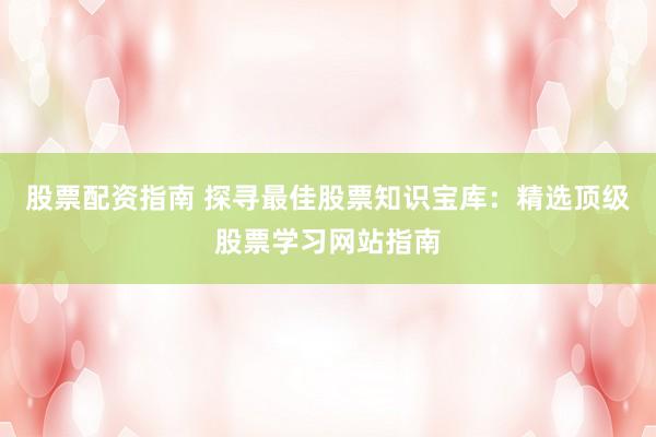 股票配资指南 探寻最佳股票知识宝库：精选顶级股票学习网站指南