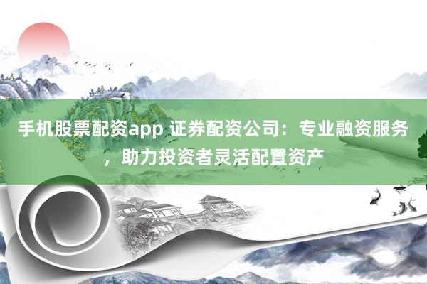 手机股票配资app 证券配资公司：专业融资服务，助力投资者灵活配置资产