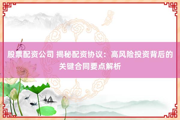 股票配资公司 揭秘配资协议：高风险投资背后的关键合同要点解析