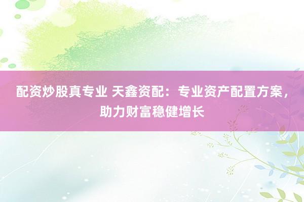 配资炒股真专业 天鑫资配：专业资产配置方案，助力财富稳健增长