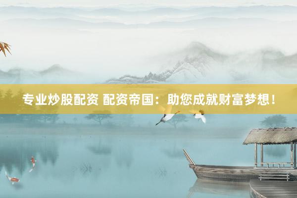 专业炒股配资 配资帝国：助您成就财富梦想！