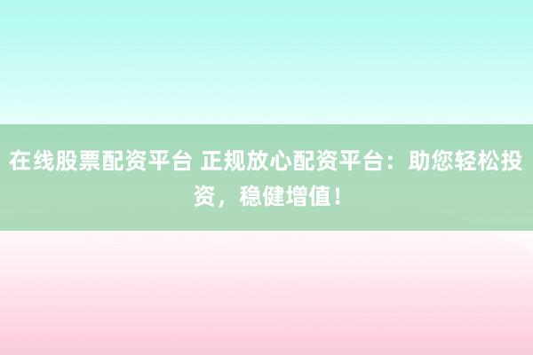 在线股票配资平台 正规放心配资平台：助您轻松投资，稳健增值！