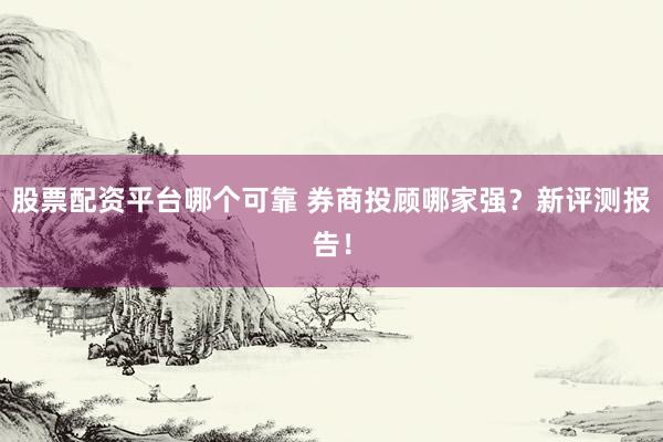 股票配资平台哪个可靠 券商投顾哪家强？新评测报告！