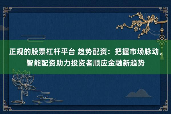正规的股票杠杆平台 趋势配资：把握市场脉动，智能配资助力投资者顺应金融新趋势
