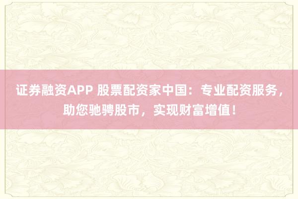 证券融资APP 股票配资家中国：专业配资服务，助您驰骋股市，实现财富增值！