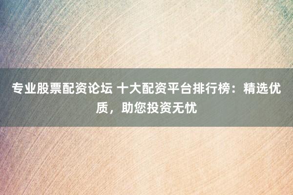 专业股票配资论坛 十大配资平台排行榜：精选优质，助您投资无忧