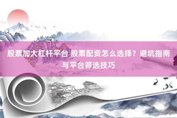 股票加大杠杆平台 股票配资怎么选择？避坑指南与平台筛选技巧