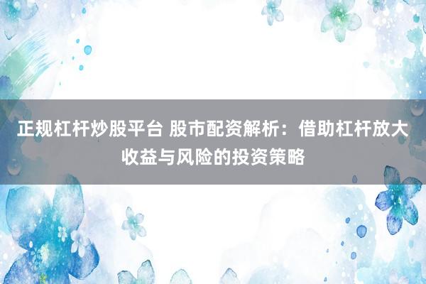 正规杠杆炒股平台 股市配资解析：借助杠杆放大收益与风险的投资策略