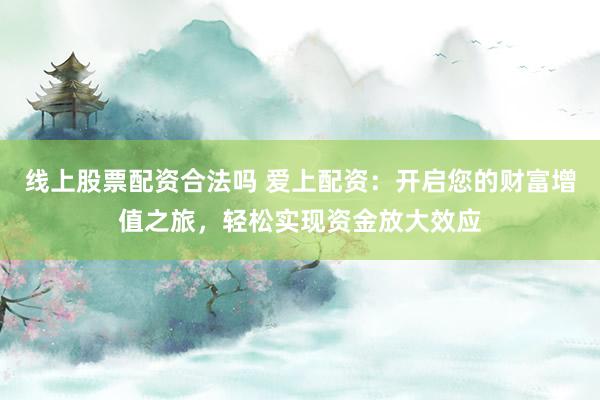 线上股票配资合法吗 爱上配资：开启您的财富增值之旅，轻松实现资金放大效应