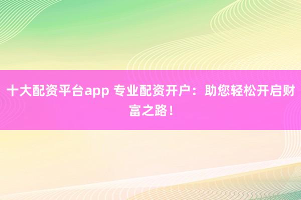 十大配资平台app 专业配资开户：助您轻松开启财富之路！