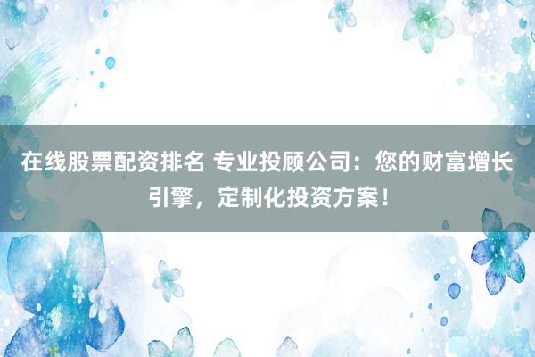 在线股票配资排名 专业投顾公司：您的财富增长引擎，定制化投资方案！