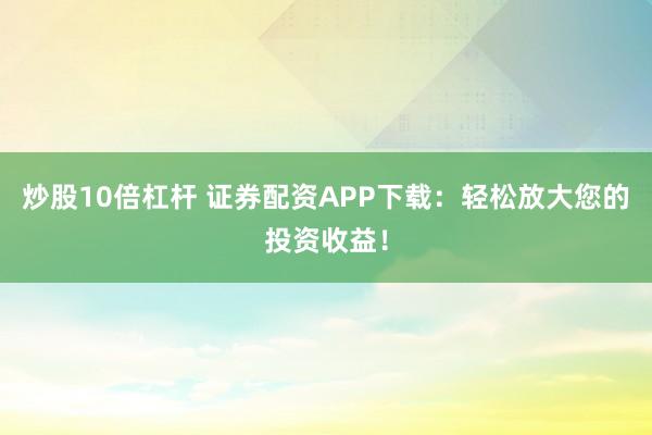 炒股10倍杠杆 证券配资APP下载：轻松放大您的投资收益！