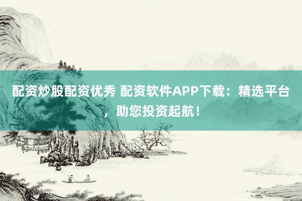 配资炒股配资优秀 配资软件APP下载：精选平台，助您投资起航！