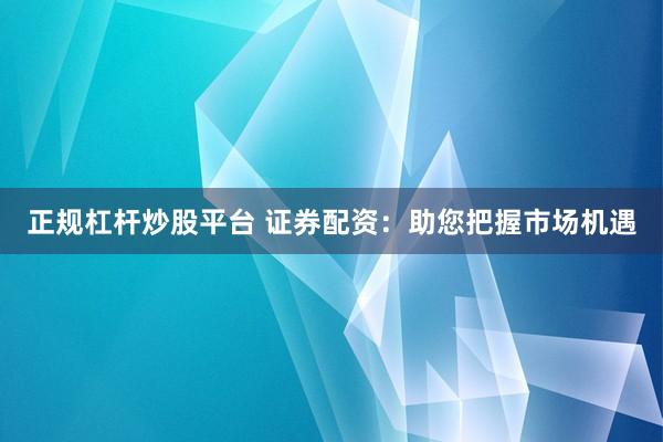 正规杠杆炒股平台 证券配资：助您把握市场机遇