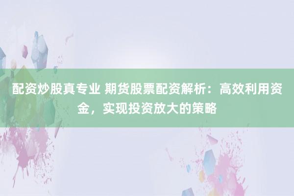 配资炒股真专业 期货股票配资解析：高效利用资金，实现投资放大的策略