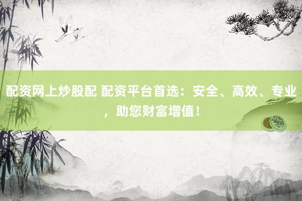 配资网上炒股配 配资平台首选：安全、高效、专业，助您财富增值！