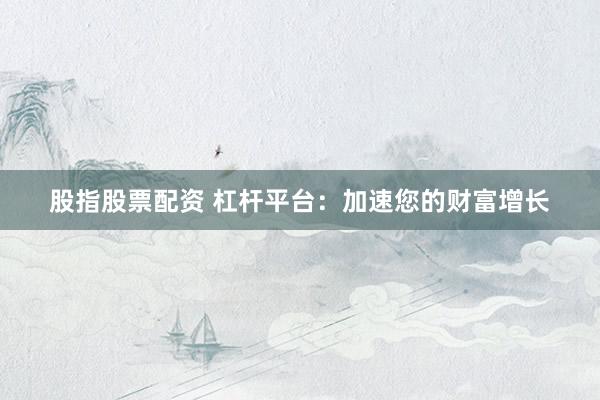 股指股票配资 杠杆平台：加速您的财富增长