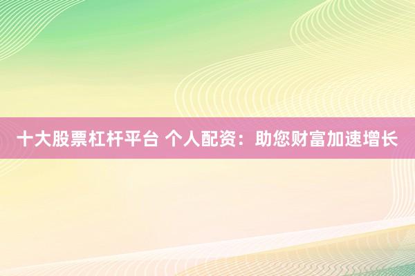 十大股票杠杆平台 个人配资：助您财富加速增长