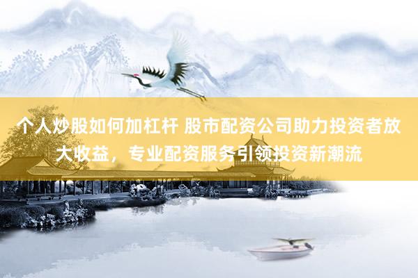个人炒股如何加杠杆 股市配资公司助力投资者放大收益，专业配资服务引领投资新潮流