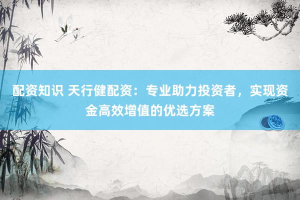 配资知识 天行健配资：专业助力投资者，实现资金高效增值的优选方案