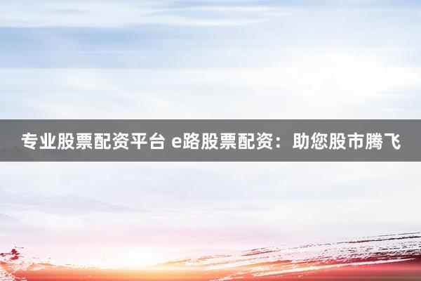 专业股票配资平台 e路股票配资：助您股市腾飞