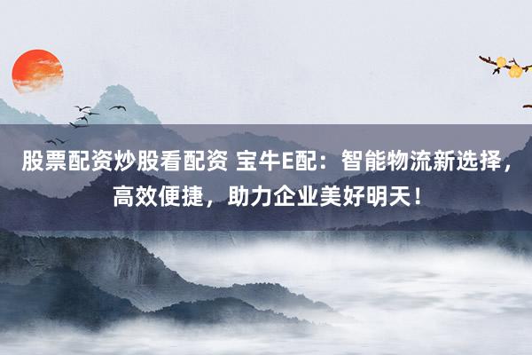股票配资炒股看配资 宝牛E配：智能物流新选择，高效便捷，助力企业美好明天！