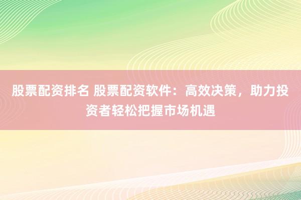 股票配资排名 股票配资软件：高效决策，助力投资者轻松把握市场机遇