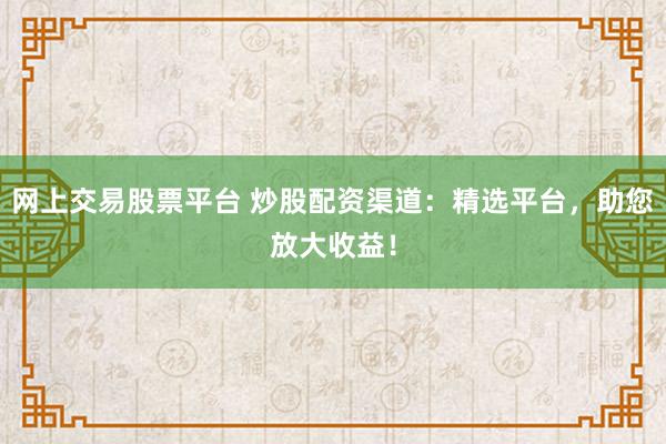 网上交易股票平台 炒股配资渠道：精选平台，助您放大收益！