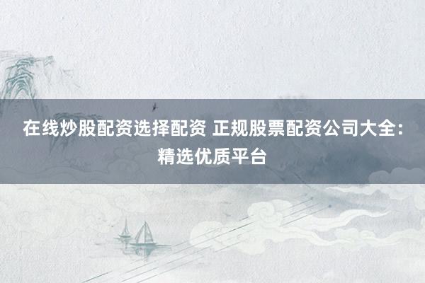 在线炒股配资选择配资 正规股票配资公司大全：精选优质平台