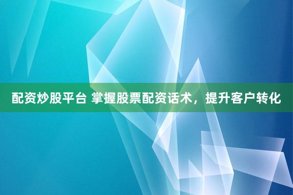 配资炒股平台 掌握股票配资话术，提升客户转化