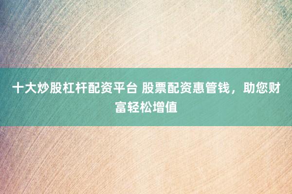 十大炒股杠杆配资平台 股票配资惠管钱，助您财富轻松增值