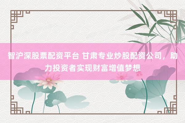 智沪深股票配资平台 甘肃专业炒股配资公司，助力投资者实现财富增值梦想