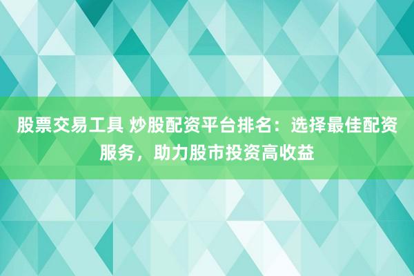 股票交易工具 炒股配资平台排名：选择最佳配资服务，助力股市投资高收益