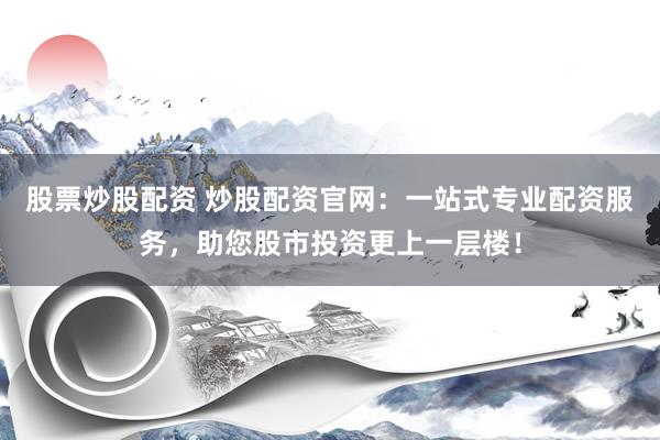 股票炒股配资 炒股配资官网：一站式专业配资服务，助您股市投资更上一层楼！