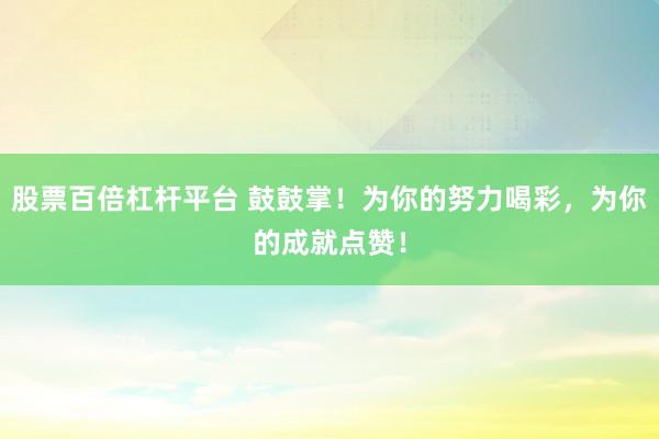 股票百倍杠杆平台 鼓鼓掌!为你的努力喝彩,为你的成就点赞!