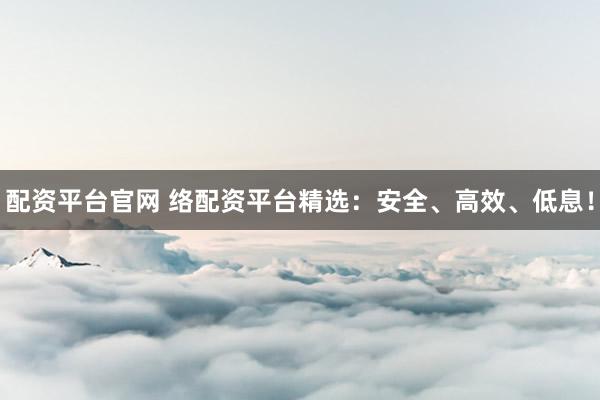 配资平台官网 络配资平台精选：安全、高效、低息！