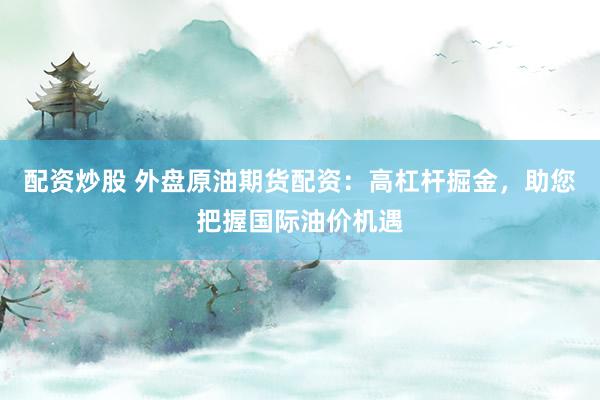 配资炒股 外盘原油期货配资：高杠杆掘金，助您把握国际油价机遇