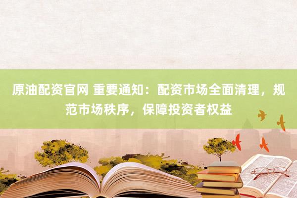 原油配资官网 重要通知：配资市场全面清理，规范市场秩序，保障投资者权益