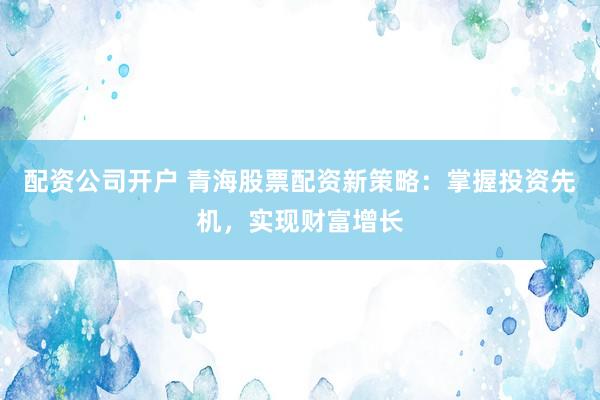 配资公司开户 青海股票配资新策略：掌握投资先机，实现财富增长